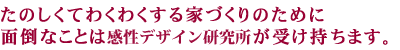 たのしくてわくわくする家づくりのために面倒なことは感性デザイン研究所が受け持ちます